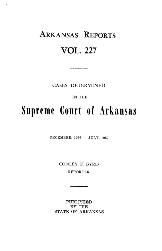 handle is hein.statereports/arkrpts0227 and id is 1 raw text is: 






ARKANSAS REPORTS


           VOL.   227






         CASES DETERMINED

              IN THE


Supreme Court of Arkansas


DECEMBER, 1956 - JULY, 1957





   CONLEY F. BYRD
     REPORTER






     PUBLISHED
     BY THE
 STATE OF ARKANSAS


