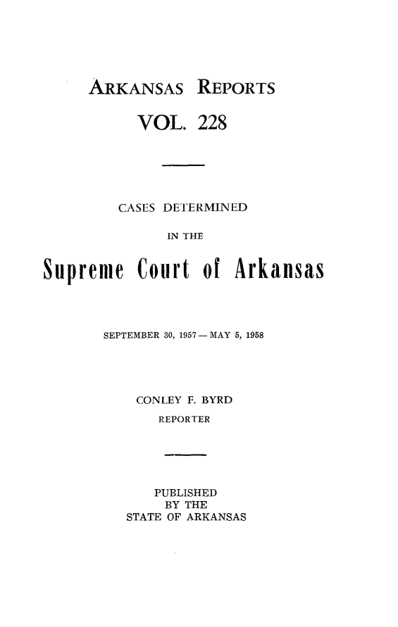 handle is hein.statereports/arkrpts0228 and id is 1 raw text is: 






ARKANSAS


           VOL.   228






         CASES DETERMINED

              IN THE


Supreme Court of Arkansas


SEPTEMBER 30, 1957 - MAY 5, 1958





    CONLEY F. BYRD
      REPORTER






      PUBLISHED
      BY  THE
   STATE OF ARKANSAS


REPORTS


