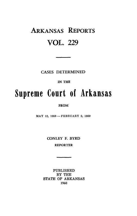 handle is hein.statereports/arkrpts0229 and id is 1 raw text is: 






ARKANSAS


REPORTS


           VOL.   229






         CASES DETERMINED

               IN THE


Supreme Court of Arkansas

               FROM


MAY 12, 1958 - FEBRUARY 2, 1959





    CONLEY F. BYRD
      REPORTER





      PUBLISHED
      BY  THE
  STATE OF ARKANSAS
         1960


