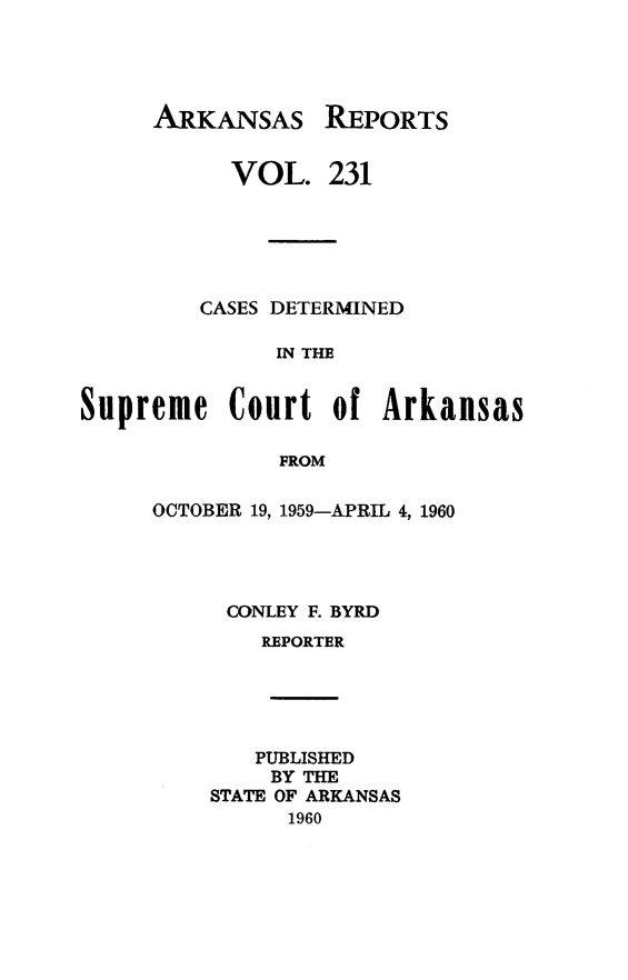 handle is hein.statereports/arkrpts0231 and id is 1 raw text is: 




ARKANSAS


REPORTS


           VOL.   231






         CASES DETERMINED

              IN THE


Supreme Court of Arkansas

               FROM


OCTOBER 19, 1959-APRIL 4, 1960




     CONLEY F. BYRD
        REPORTER





        PUBLISHED
        BY THE
    STATE OF ARKANSAS
          1960


