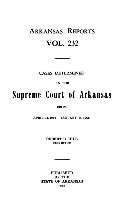 handle is hein.statereports/arkrpts0232 and id is 1 raw text is: 






ARKANSAS


      VOL.


REPORTS


232


         CASES DETERMINED

               IN THE


Supreme Court of Arkansas

               FROM


APRIL 11, 1960 - JANUARY 16, 1961.




    ROBERT B. HILL
       REPORTER






       PUBLISHED
       BY THE
   STATE OF ARKANSAS
         1961


