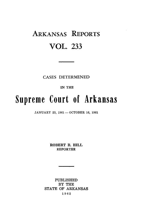 handle is hein.statereports/arkrpts0233 and id is 1 raw text is: 






ARKANSAS


      VOL.


REPORTS


233


         CASES DETERMINED

               IN THE


Supreme Court of Arkansas


JANUARY 23, 1961- OCTOBER 16, 1961







     ROBERT B. HILL
       REPORTER






       PUBLISHED
       BY THE
   STATE OF ARKANSAS
         1962


