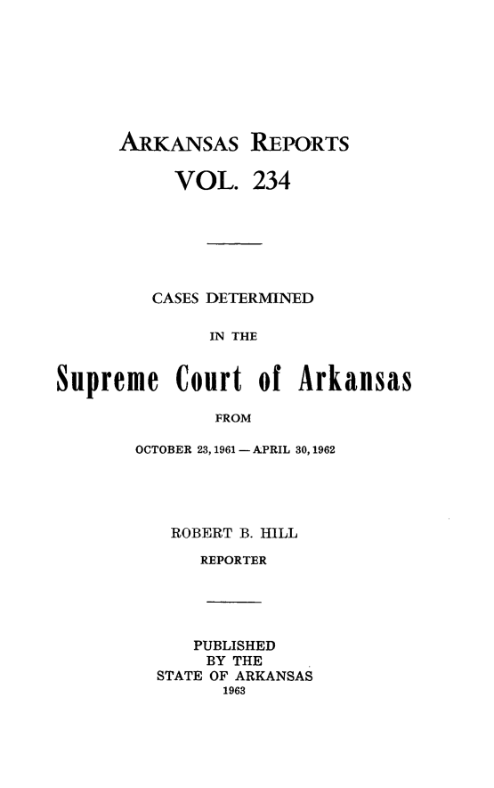 handle is hein.statereports/arkrpts0234 and id is 1 raw text is: 








ARKANSAS REPORTS


VOL.


234


         CASES DETERMINED

              IN THE


Supreme Court of Arkansas

               FROM


OCTOBER 23, 1961 - APRIL 30, 1962




   ROBERT B. HILL

      REPORTER





      PUBLISHED
      BY THE
  STATE OF ARKANSAS
        1963


