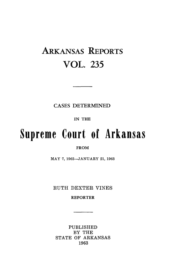 handle is hein.statereports/arkrpts0235 and id is 1 raw text is: 








      ARKANSAS REPORTS


           VOL.   235







         CASES DETERMINED

              IN THE


Supreme Court of Arkansas

               FROM


MAY 7, 1962-JANUARY 21, 1963





RUTH DEXTER VINES

     REPORTER





     PUBLISHED
     BY THE
 STATE OF ARKANSAS
       1963


