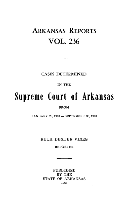 handle is hein.statereports/arkrpts0236 and id is 1 raw text is: 






      ARKANSAs REPORTS

           VOL.   236







         CASES DETERMINED

              IN THE


Supreme Court of Arkansas

               FROM


JANUARY 28, 1963 - SEPTEMBER 30, 1963





   RUTH DEXTER VINES

        REPORTER





        PUBLISHED
        BY THE
    STATE OF ARKANSAS
          1964


