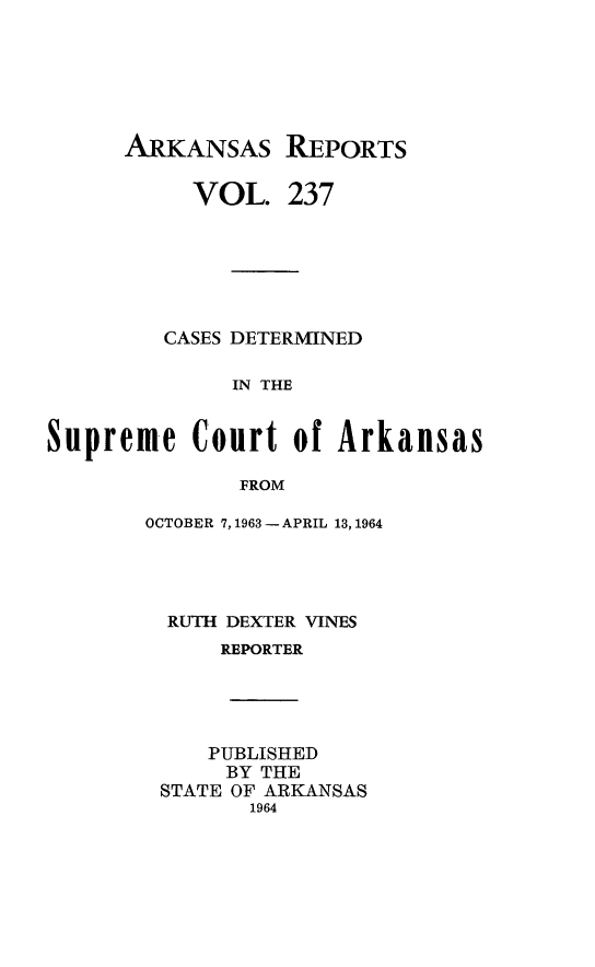 handle is hein.statereports/arkrpts0237 and id is 1 raw text is: 






      ARKANSAs REPORTS

           VOL.   237






         CASES DETERMINED

              IN THE


Supreme Court of Arkansas

              FROM


OCTOBER 7,1963 - APRIL 13, 1964




  RUTH DEXTER VINES
      REPORTER




      PUBLISHED
      BY THE
 STATE OF ARKANSAS
        1964


