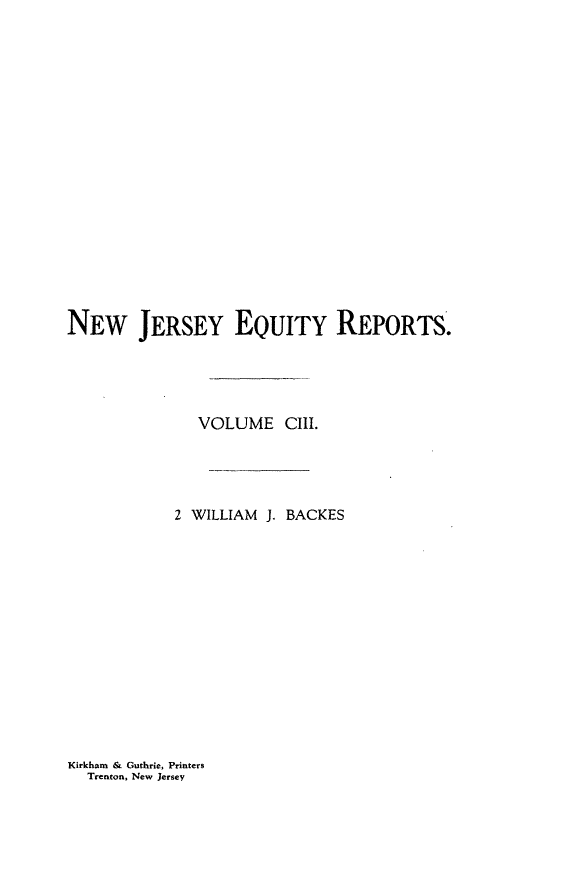 handle is hein.statereports/baceanj0002 and id is 1 raw text is: NEw JERSEY EQUITY REPORTS.
VOLUME CIII.
2 WILLIAM J. BACKES

Kirkham & Guthrie, Printers
Trenton, New Jersey


