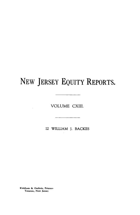 handle is hein.statereports/baceanj0012 and id is 1 raw text is: 


















NEW JERSEY EQUITY REPORTS.




             VOLUME CXIII.




           12 WILLIAM J. BACKES


Kirkham & Guthrie, PrinterF
  Trenton, New Jersey


