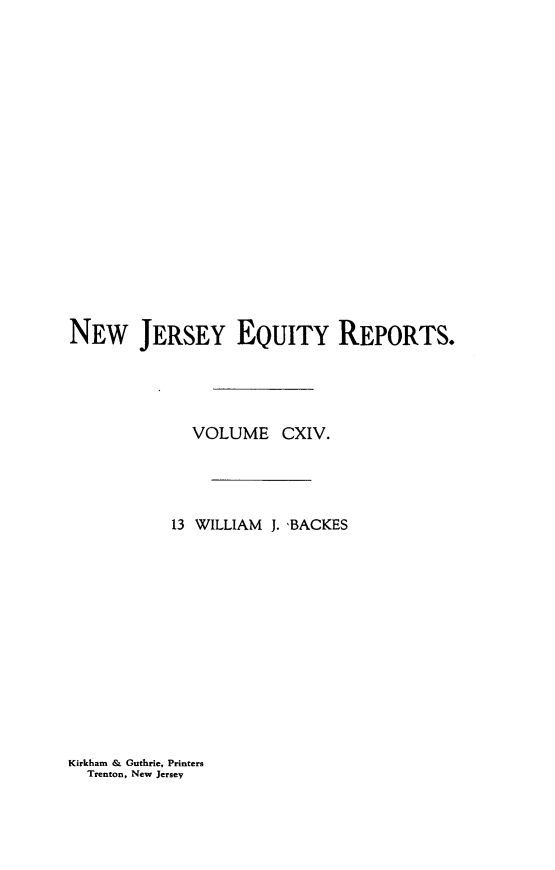 handle is hein.statereports/baceanj0013 and id is 1 raw text is: 


















NEw JERSEY EQUITY REPORTS.




             VOLUME CXIV.




           13 WILLIAM J. <BACKES


Kirkham & Guthrie, Printers
  Trenton, New Jersey


