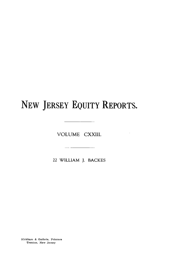 handle is hein.statereports/baceanj0022 and id is 1 raw text is: 



















NEW JERSEY EQUITY REPORTS.




             VOLUME CXXIII.




           22 WILLIAM J. BACKES


Kirkham & Guthrie. Printers
  Trenton, New Jersey


