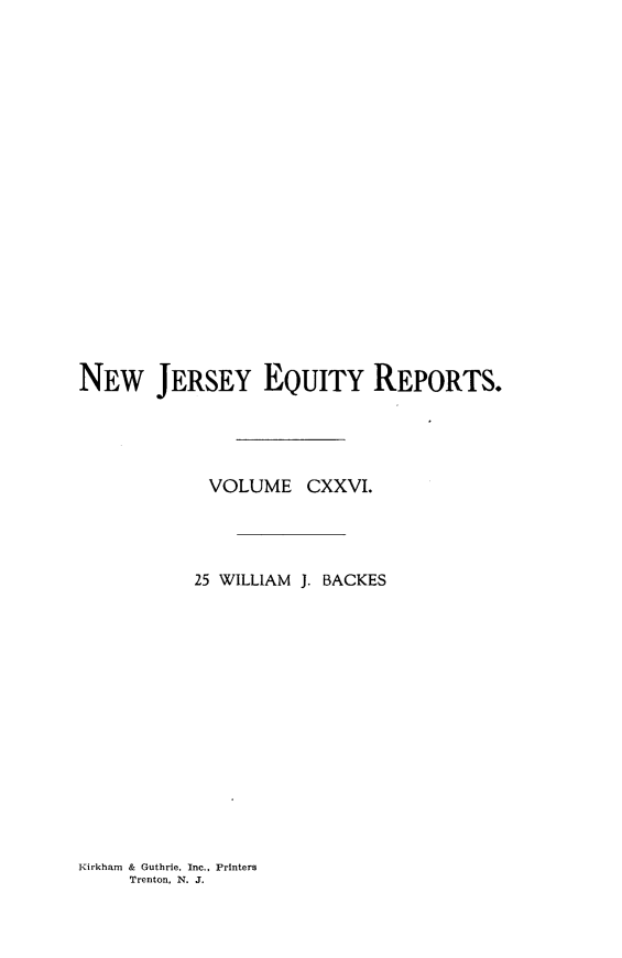 handle is hein.statereports/baceanj0025 and id is 1 raw text is: 



















NEW JERSEY EQUITY REPORTS.




            VOLUME CXXVI.




            25 WILLIAM J. BACKES


Kirkham & Guthrie, Inc., Printers
     Trenton, N. J.


