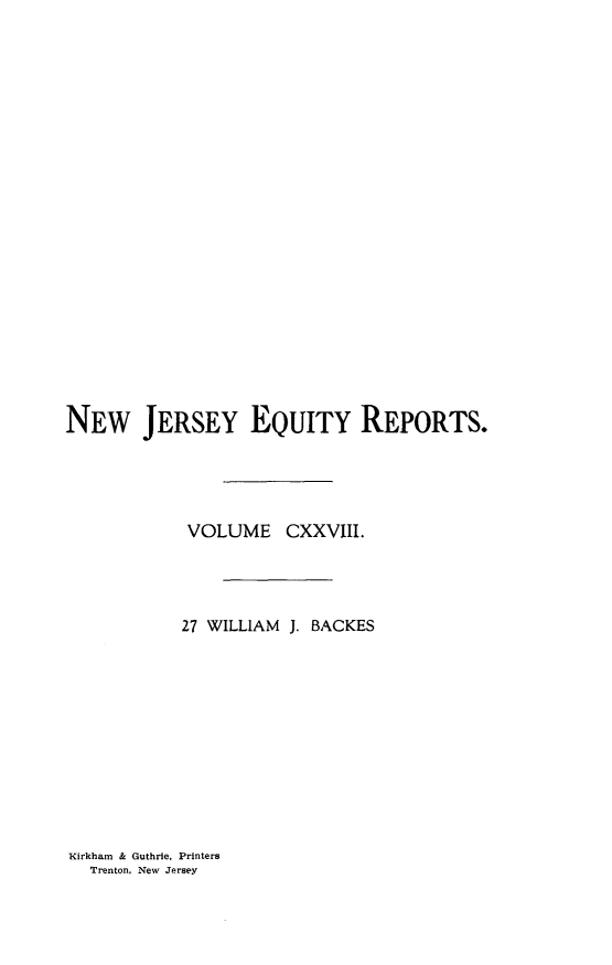 handle is hein.statereports/baceanj0027 and id is 1 raw text is: 





















NEW JERSEY EQUITY REPORTS.





            VOLUME CXXVIII.




            27 WILLIAM J. BACKES


Kirkham & Guthrie, Printers
  Trenton, New Jersey


