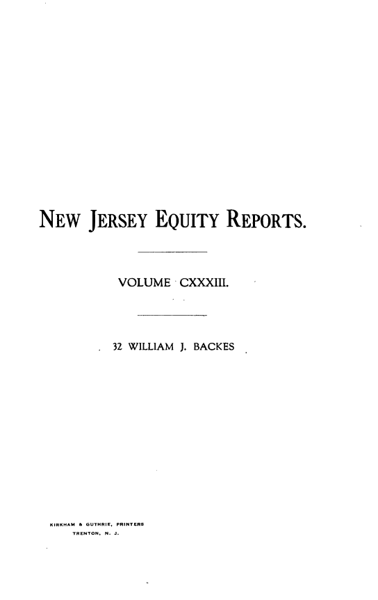 handle is hein.statereports/baceanj0032 and id is 1 raw text is: 

















NEW JERSEY EQUITY REPORTS.




            VOLUME CXXXIII.




            32 WILLIAM J. BACKES


KIRKHAM & GUTHRIE, PRINTERS
   TRENTON, N. J.


