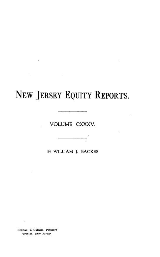 handle is hein.statereports/baceanj0034 and id is 1 raw text is: 
















NEW JERSEY EQUITY REPORTS.




            VOLUME CXXXV.




            34 WILLIAM J. BACKES


Kirkham & Guthrie. Printers
  Trenton, New Jersey



