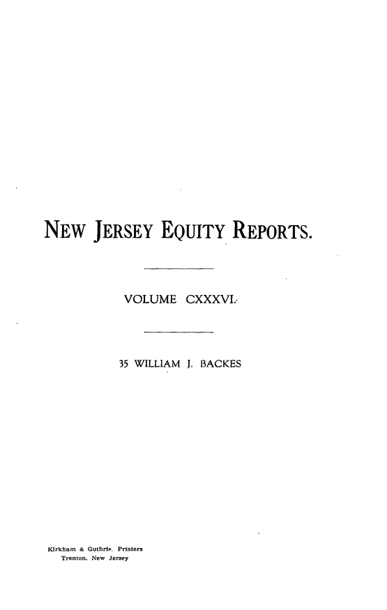 handle is hein.statereports/baceanj0035 and id is 1 raw text is: 

















NEW JERSEY EQUITY REPORTS.




            VOLUME CXXXVI.*




            35 WILLIAM J. BACKES


Kirkham & Guthrie. Printers
  Trenton. New Jersey


