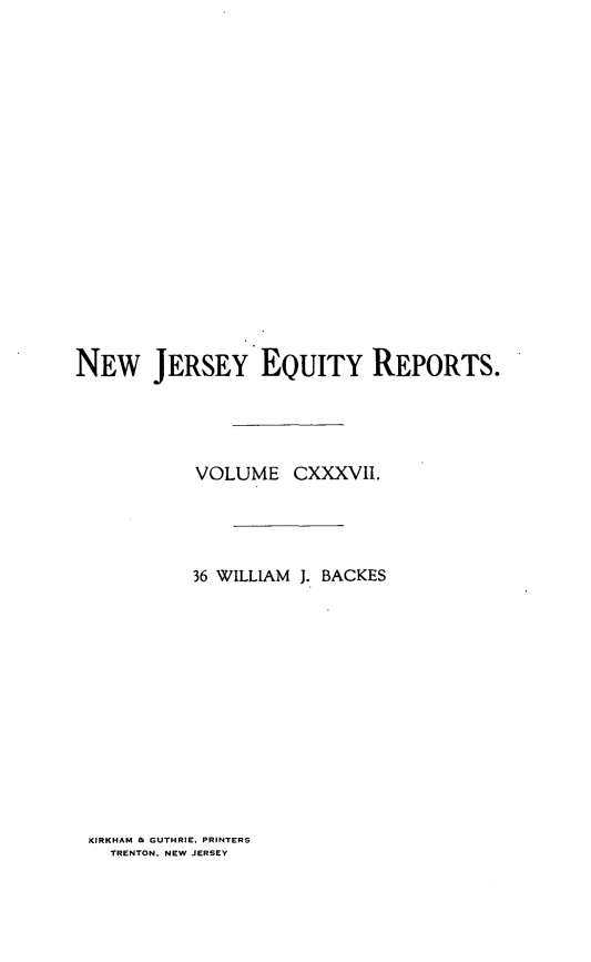 handle is hein.statereports/baceanj0036 and id is 1 raw text is: 


















NEW JERSEY EQUITY REPORTS.




           VOLUME CXXXVII.




           36 WILLIAM J. BACKES


KIRKHAM & GUTHRIE, PRINTERS
  TRENTON, NEW JERSEY


