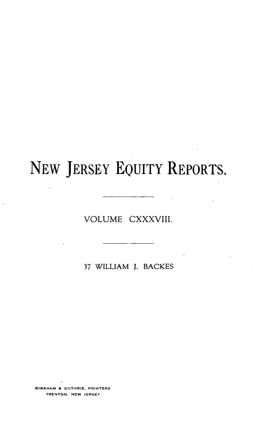 handle is hein.statereports/baceanj0037 and id is 1 raw text is: 


















NEW JERSEY EQUITY REPORTS.




           VOLUME CXXXVIII.




           37 WILLIAM J. BACKES













 KIRKHAM & GUTHRIE. PRINTERS
   TRENTON. NEW JERSEY


