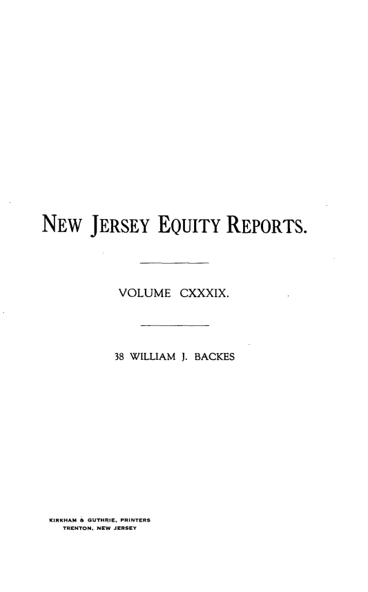 handle is hein.statereports/baceanj0038 and id is 1 raw text is: 


















NEW JERSEY EQUITY REPORTS.




            VOLUME CXXXIX.




            38 WILLIAM 1. BACKES


KIRKHAM & GUTHRIE, PRINTERS
  TRENTON, NEW JERSEY



