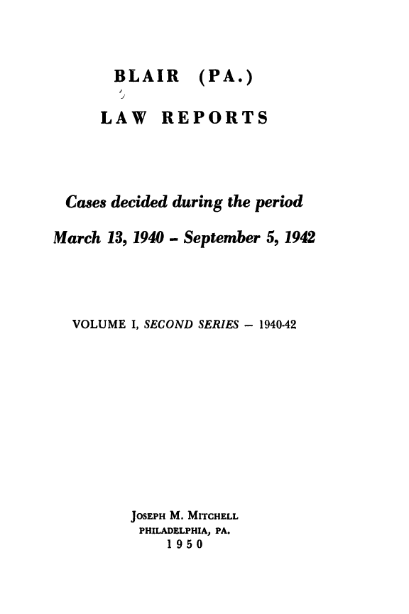 handle is hein.statereports/blailarp0001 and id is 1 raw text is: 



BLAIR
j


(PA.)


      LAW REPORTS




 Cases decided during the period

March 13, 1940 - September 5, 1942




  VOLUME I, SECOND SERIES - 1940-42












         JOSEPH M. MITCHELL
         PHILADELPHIA, PA.
              1950


