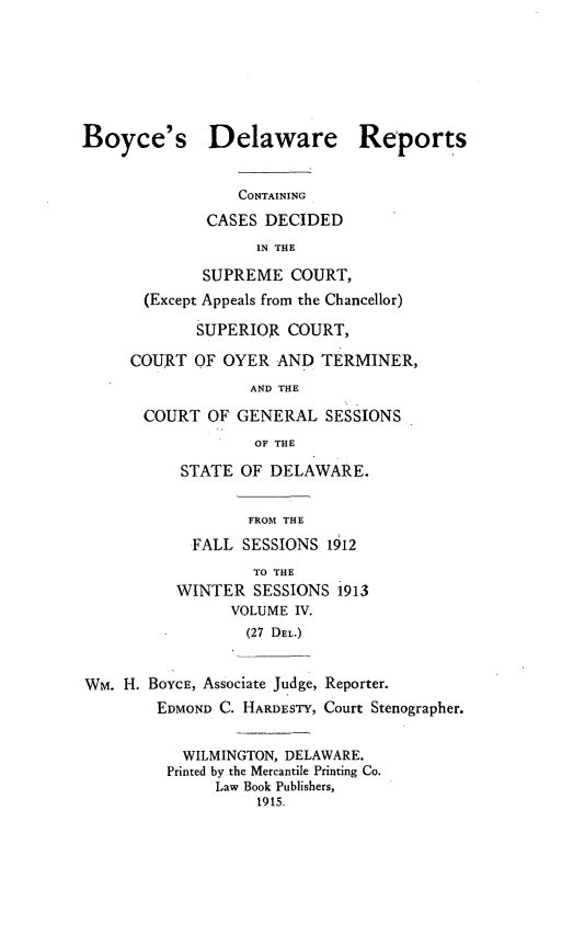 handle is hein.statereports/boyderpts0004 and id is 1 raw text is: 







Boyce's Delaware Reports


                 CONTAINING
              CASES DECIDED
                   IN THE

             SUPREME COURT,
       (Except Appeals from the Chancellor)

             SUPERIOR COURT,

     COURT OF OYER AND TERMINER,
                  AND THE

       COURT OF GENERAL SESSIONS
                   OF THE

           STATE OF DELAWARE.


                  FROM THE
            FALL SESSIONS 1912
                   TO THE
          WINTER SESSIONS 1913
                VOLUME IV.
                  (27 DEL.)


Wm. H. BOYCE, Associate Judge, Reporter.
        EDMOND C. HARDESTY, Court Stenographer.


           WILMINGTON, DELAWARE.
         Printed by the Mercantile Printing Co.
               Law Book Publishers,
                   1915.



