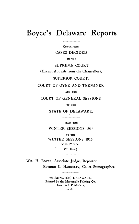 handle is hein.statereports/boyderpts0005 and id is 1 raw text is: 







Boyce's Delaware Reports


                 CONTAINING
              CASES DECIDED
                   IN THE

             SUPREME COURT
       (Except Appeals from the Chancellor),

             SUPERIOR COURT,

     COURT OF OYER AND TERMINER
                  AND THE

       COURT OF GENERAL SESSIONS
                   OF THE
           STATE OF DELAWARE.


                  FROM THE
          WINTER SESSIONS 1914
                   TO THE
          WINTER SESSIONS 1915
                VOLUME V.
                  (28 DEL.)


WM. H. BOYCE, Associate Judge, Reporter.
        EDMOND C. HARDESTY, Court Stenographer.


           WILMINGTON, DELAWARE.
         Printed by the Mercantile Printing Co.
              Law Book Publishers,
                   1916.


