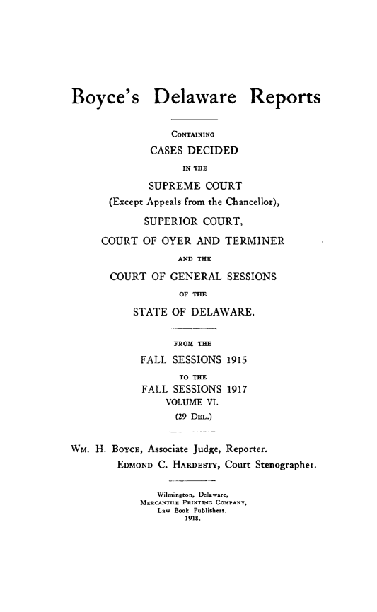 handle is hein.statereports/boyderpts0006 and id is 1 raw text is: 







Boyce's


Delaware Reports


            CONTAINING
        CASES DECIDED
              IN THE
        SUPREME COURT
 (Except Appeals from the Chancellor),

       SUPERIOR COURT,
COURT OF OYER AND TERMINER
             AND THE
 COURT OF GENERAL SESSIONS
             OF THE
      STATE OF DELAWARE.


                  FROM THE
            FALL SESSIONS 1915
                   TO THE
            FALL SESSIONS 1917
                VOLUME VI.
                  (29 DEL.)


WM. H. BOYCE, Associate Judge, Reporter.
        EDMOND C. HARDESTY, Court Stenographer.

               Wilmington, Delaware,
            MERCANTILE PRINTING COMPANY,
               Law Book Publishers.
                    1918.


