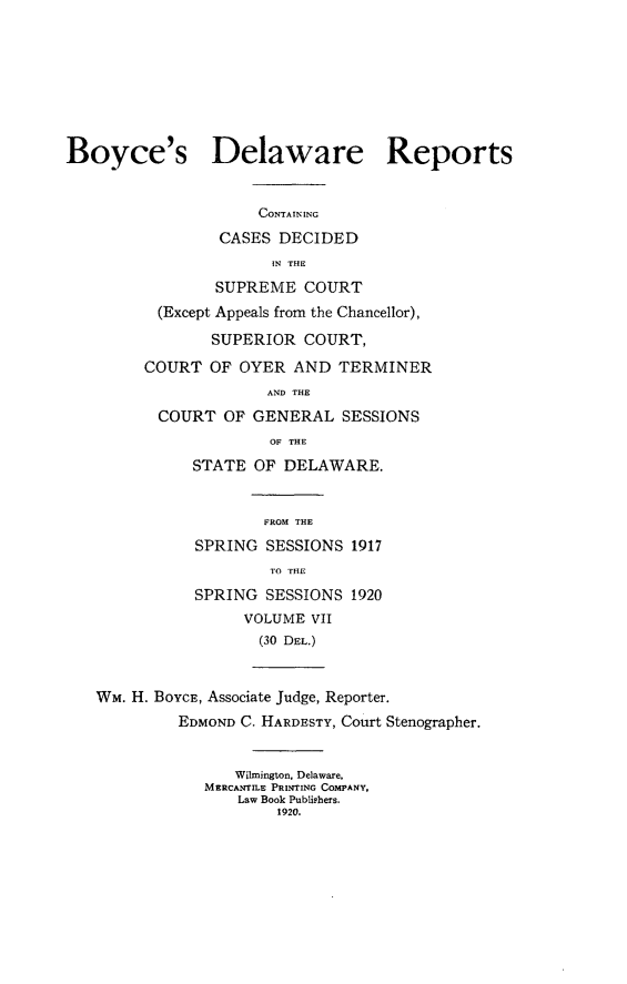 handle is hein.statereports/boyderpts0007 and id is 1 raw text is: 








Boyce's Delaware Reports


                     CONTAINING
                 CASES DECIDED
                       IN THE
                SUPREME COURT
          (Except Appeals from the Chancellor),

                SUPERIOR COURT,

         COURT OF OYER AND TERMINER
                      AND THE
          COURT OF GENERAL SESSIONS
                       OF THE
              STATE OF DELAWARE.


                      FROM THE
              SPRING SESSIONS 1917
                       TO THE
              SPRING SESSIONS 1920
                    VOLUME VII
                    (30 DEL.)



   WM. H. BOYCE, Associate Judge, Reporter.
            EDMOND C. HARDESTY, Court Stenographer.


                   Wilmington, Delaware,
               MERCANTILE PRINTING COMPANY,
                   Law Book Publishers.
                       1920.


