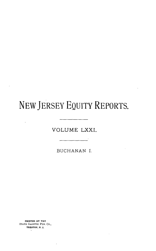 handle is hein.statereports/buceanj0001 and id is 1 raw text is: NEW JERSEY EQUITY REPORTS.
VOLUME LXXI.
BUCHANAN I.

PRINTED BY THE
STATE GAZETTE PUB. CO.,
TRENTON, N. J.


