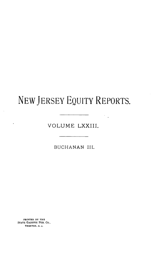 handle is hein.statereports/buceanj0003 and id is 1 raw text is: NEW JERSEY EQUITY REPORTS.
VOLUME LXXIII.
BUCHANAN Ill.

PBINTED BY THE
STATE GAZETTE PUB. Co.,
TRENTON. N. J.


