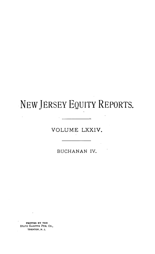 handle is hein.statereports/buceanj0004 and id is 1 raw text is: NEW JLRSEY EQUITY REPORTS.
VOLUME LXXIV.
BUCHANAN IV.
PRINTED BY THE
STATE GAZETTE PUB. Co.,
TRENTON, N. J.


