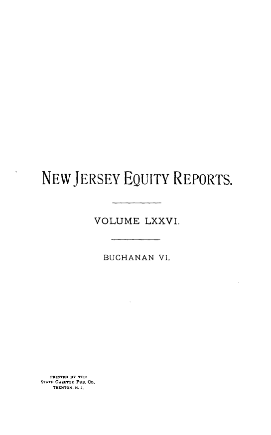 handle is hein.statereports/buceanj0006 and id is 1 raw text is: NEW JERSEY EQUITY REPORTS.
VOLUME LXXVI.
BUCHANAN VI.
PRINTED BY THE
STATE GAZETE PUB. CO.
TRENTON. N. J.


