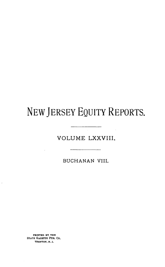 handle is hein.statereports/buceanj0008 and id is 1 raw text is: NEW JERSEY EQUITY REPORTS.
VOLUME LXXVIII.
BUCHANAN VIII.

PRINTED BY THE
STATE GAZETTE PUB. CO.
TRENTON, N. J.


