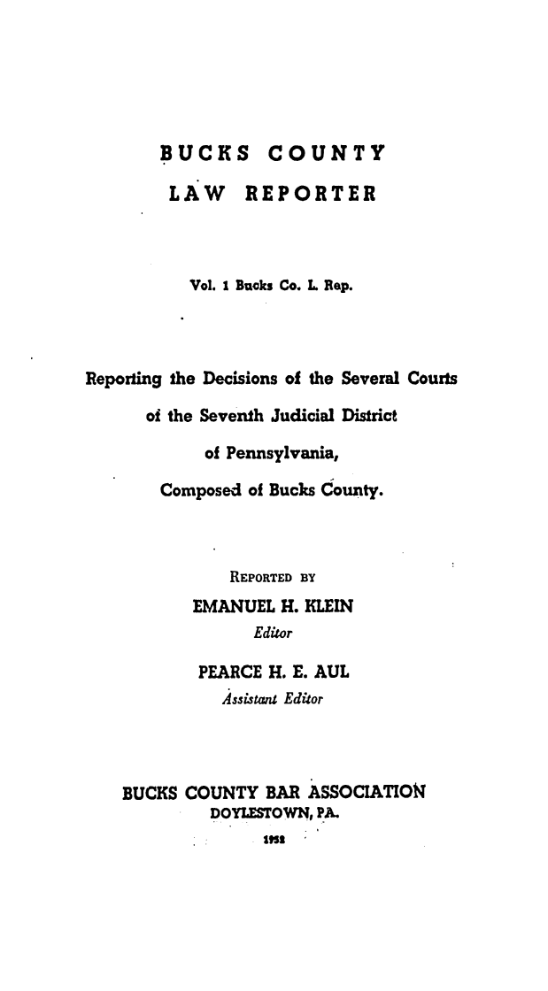 handle is hein.statereports/bucolr0001 and id is 1 raw text is: 






        BUCKS COUNTY

        LAW REPORTER



           Vol. I Buoks Co. L Rep.




Reporting the Decisions of the Several Courts

      of the Seventh Judicial District

            of Pennsylvania,

        Composed of Bucks County.



               REPORTED BY
           EMANUEL H. KLEIN
                 Editor

           PEARCE H. E. AUL
              Assistanl Editor



    BUCKS COUNTY BAR ASSOCIATIO4
             DOYLESTOWNI PA.
               1953|


