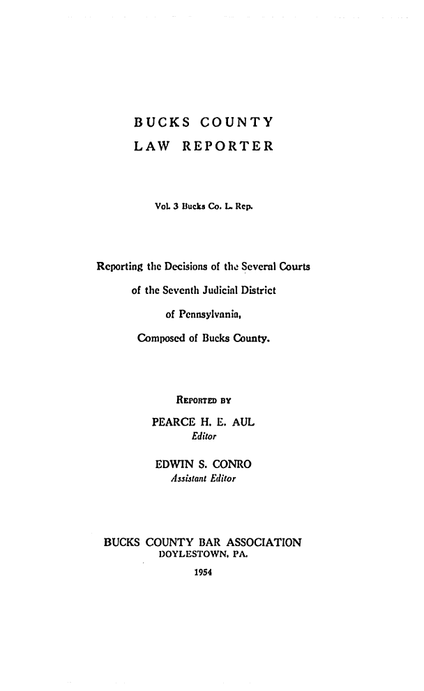 handle is hein.statereports/bucolr0003 and id is 1 raw text is: 








      BUCKS COUNTY

      LAW REPORTER




         VoL 3 Bucks Co. L Rep.




Reporting the Decisions of the Several Courts

      of the Seventh Judicial District

           of Pennsylvania,

       Composed of Bucks County.




             REoTED BY

         PEARCE H. E. AUL
               Editor

         EDWIN S. CONRO
            Assijtant Editor




 BUCKS COUNTY BAR ASSOCIATION
          DOYLESTOWN, PA.
                1954


