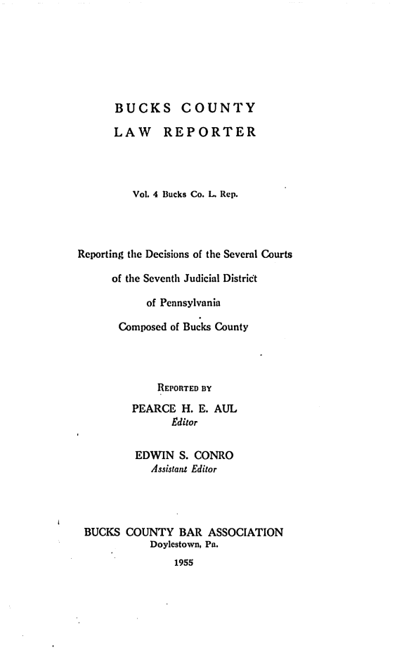 handle is hein.statereports/bucolr0004 and id is 1 raw text is: 







      BUCKS COUNTY

      LAW REPORTER




         Vol. 4 Bucks Co. I. Rep.




Reporting the Decisions of the Several Courts

      of the Seventh Judicial Distri't

           of Pennsylvania

       Composed of Bucks County




             REPORTED BY
         PEARCE H. E. AUL
               Editor


         EDWIN S. CONRO
            Assistant Editor




 BUCKS COUNTY BAR ASSOCIATION
            Doylcstown, Pa.
                1955


