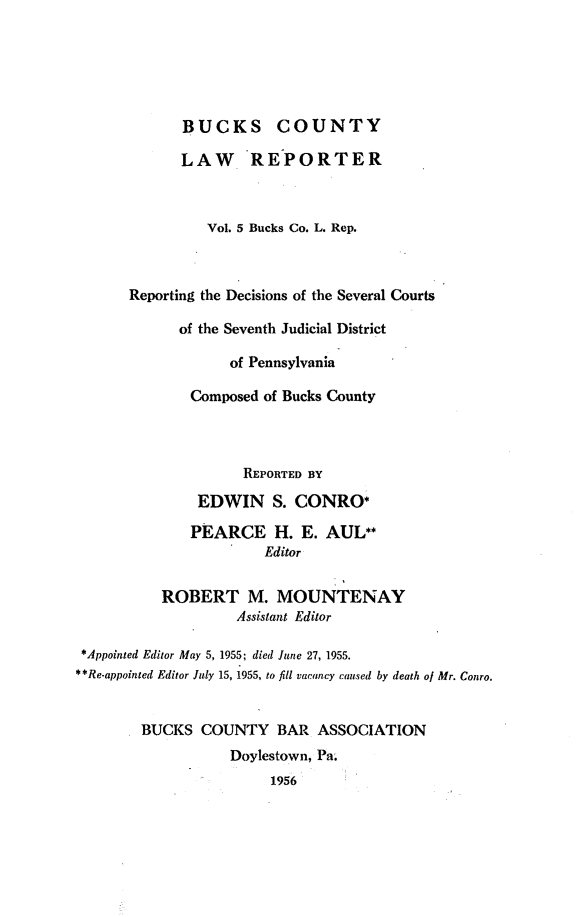 handle is hein.statereports/bucolr0005 and id is 1 raw text is: 





             BUCKS COUNTY

             LAW REPORTER



                Vol. 5 Bucks Co. L. Rep.



      Reporting the Decisions of the Several Courts

             of the Seventh Judicial District

                   of Pennsylvania

              Composed of Bucks County



                    REPORTED BY
               EDWIN S. CONRO*

               PEARCE H. E. AUL**
                       Editor


          ROBERT M. MOUNTENAY
                   Assistant Editor

 *Appointed Editor May 5, 1955; died June 27, 1955.
**Re.appointed Editor July 15, 1955, to fill vacancy caused by death of Mr. Conro.


        BUCKS COUNTY BAR ASSOCIATION
                   Doylestown, Pa.
                        1956


