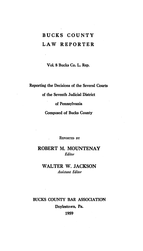 handle is hein.statereports/bucolr0008 and id is 1 raw text is: 





      BUCKS COUNTY

      LAW REPORTER



      Vol. 8 Bucks Co. L. Rep.



Reporting the Decisions of the Several Courts

     of the Seventh Judicial District

           of Pennsylvania

       Composed of Bucks County




             REPORTED BY

    ROBERT M. MOUNTENAY
               Editor

     WALTER W. JACKSON
            Assistant Editor




 BUCKS COUNTY BAR ASSOCIATION
           Doylestown, Pa.
               1959


