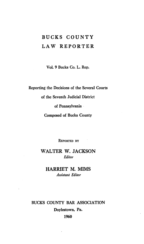 handle is hein.statereports/bucolr0009 and id is 1 raw text is: 






      BUCKS COUNTY

      LAW REPORTER



        Vol. 9 Bucks Co. L. Rep.



Reporting the Decisions of the Several Courts

     of the Seventh Judicial District

           of Pennsylvania

       Composed of Bucks County




             REPORTED BY

     WALTER W. JACKSON
               Editor

       HARRIET M. MIMS
            Assistant Editor





 BUCKS  COUNTY  BAR ASSOCIATION
           Doylestown, Pa.
               1960


