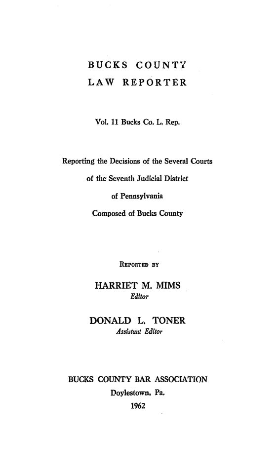 handle is hein.statereports/bucolr0011 and id is 1 raw text is: 





      BUCKS COUNTY

      LAW REPORTER



      Vol. 11 Bucks Co. L. Rep.



Reporting the Decisions of the Several Courts

     of the Seventh Judicial District

           of Pennsylvania

       Composed of Bucks County




             REPORTED BY

       HARRIET M. MIMS
               Editor

      DONALD L. TONER
            Assistant Editor




 BUCKS COUNTY BAR ASSOCIATION
           Doylestown, Pa.
               1962


