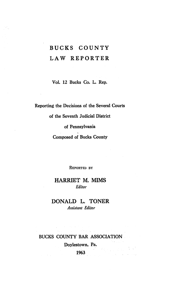 handle is hein.statereports/bucolr0012 and id is 1 raw text is: 







BUCKS COUNTY

LAW REPORTER



Vol. 12 Bucks Co. L. Rep.


Reporting the Decisions of the Several Courts

     of the Seventh Judicial District

           of Pennsylvania

       Composed of Bucks County


           REPORTED BY

      HARRIET M. MIMS
              Editor

     DONALD L. TONER
           Assistant Editor




BUCKS COUNTY BAR ASSOCIATION
         Doylestown, Pa.
              1963


