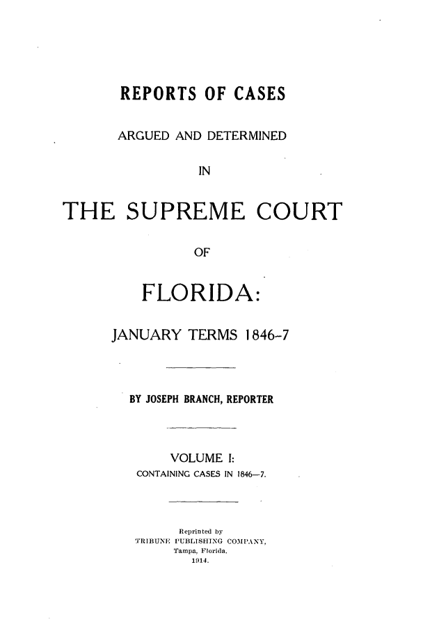 handle is hein.statereports/caascfla0001 and id is 1 raw text is: REPORTS OF CASES
ARGUED AND DETERMINED
IN
THE SUPREME COURT
OF

FLORIDA:
JANUARY TERMS 1846-7
BY JOSEPH BRANCH, REPORTER
VOLUME I:
CONTAINING CASES IN 1846-7.
Reprinted by
TRIBUNE PUBLISHING COMPANY,
Tampa, Florida.
1914.


