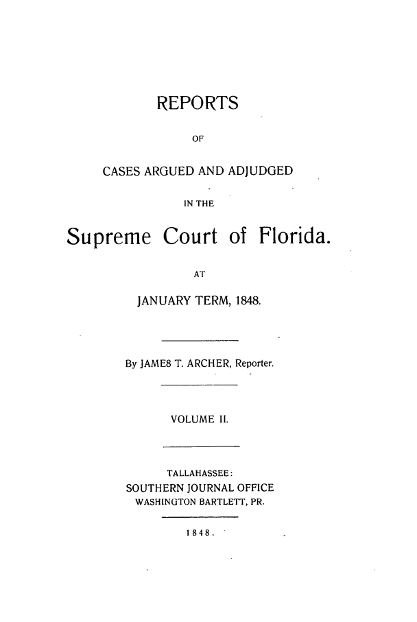 handle is hein.statereports/caascfla0002 and id is 1 raw text is: REPORTS
OF
CASES ARGUED AND ADJUDGED
IN THE

Supreme Court of Florida.
AT
JANUARY TERM, 1848.

By JAME8 T. ARCHER, Reporter.

VOLUME II.

TALLAHASSEE:
SOUTHERN JOURNAL OFFICE
WASHINGTON BARTLETT, PR.

1848.


