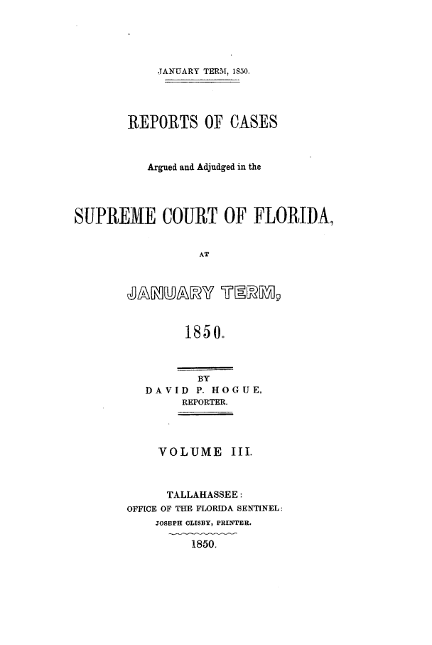 handle is hein.statereports/caascfla0003 and id is 1 raw text is: JANUARY TERM, 1850.
REPORTS OF CASES
Argued and Adjudged in the
SUPREME COURT OF FLORIDA,
AT

1850.
BY
DAVID P. HOGUE,
REPORTER.

VOLUME 1I1.
TALLAHASSEE:
OFFICE OF THE FLORIDA SENTINEL:
JOSEPH CLISBY, PRINTER.
1850.


