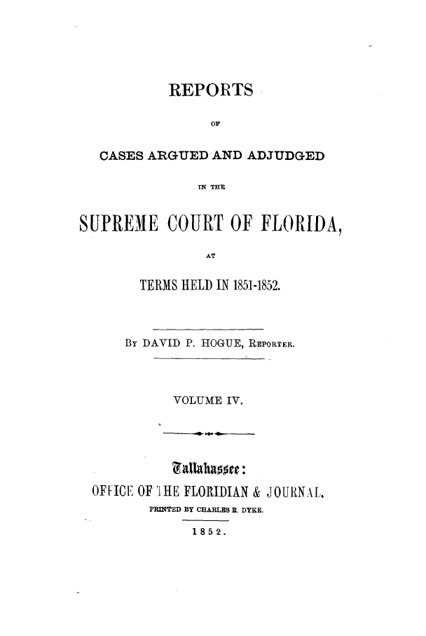 handle is hein.statereports/caascfla0004 and id is 1 raw text is: REPORTS
OF
CASES ARGUED AND ADJUDGED
IN THE
SUPREME COURT OF FLORIDA,
AT
TERMS HELD IN 1851-1852.

By DAVID P. HOGUE, REPORTER.

VOLUME IV.

OFFICE' OF 'I HE FLORIDIAN &
PRINTED BY CHARLES . DYKE.
1852.

JOURNAL.


