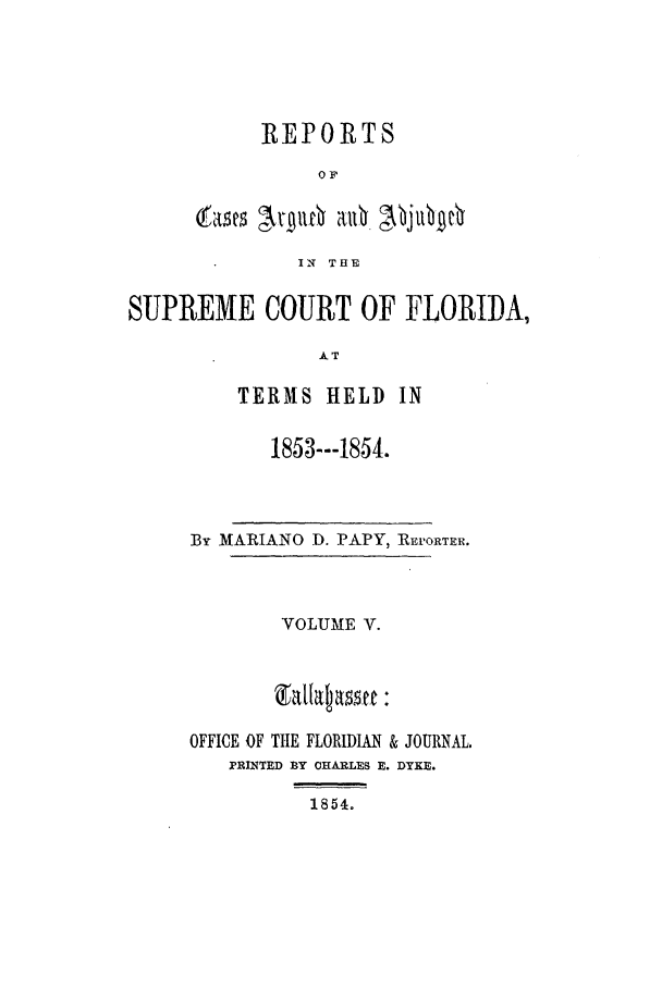 handle is hein.statereports/caascfla0005 and id is 1 raw text is: REPORTS
OF
IN THE

SUPREME COURT OF FLORIDA,
AT
TERMS HELD IN

1853---1854.

By MARIANO D. PAPY, RErORTEri.
VOLUME V.
OFFICE OF THE FLORIDIAN & JOURNAL.
PRINTED BY CHARLES E. DYKE.
1854.



