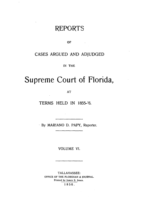 handle is hein.statereports/caascfla0006 and id is 1 raw text is: REPORTS
OF
CASES ARGUED AND ADJUDGED
IN THE

Supreme Court of Florida,
AT

TERMS HELD IN

1855-'6.

. By MARIANO D. PAPY, Reporter.

VOLUME VI.

TALLAHASSEE:
OFFICE OF THE FLORIDIAN & JOURNAL.
Printed by James S. Jones.
1856.



