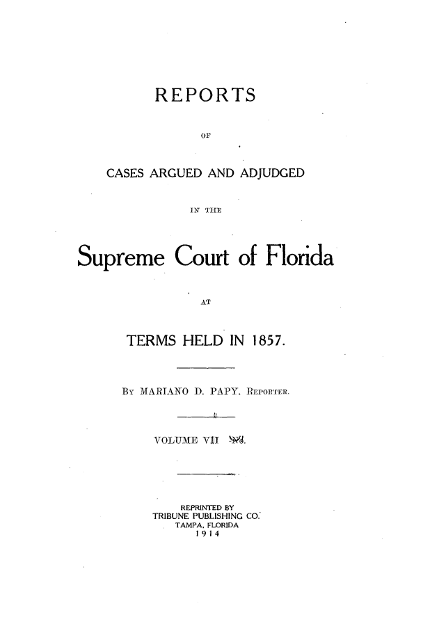 handle is hein.statereports/caascfla0007 and id is 1 raw text is: REPORTS
OF
CASES ARGUED AND ADJUDGED
IN TFHE

Supreme Court of Florida
AT
TERMS HELD IN 1857.

By MARIANO D. PAPY. iREPORTFR-
VOLUM[E VI    -d.
REPRINTED BY
TRIBUNE PUBLISHING CO.'
TAMPA. FLORIDA
1914


