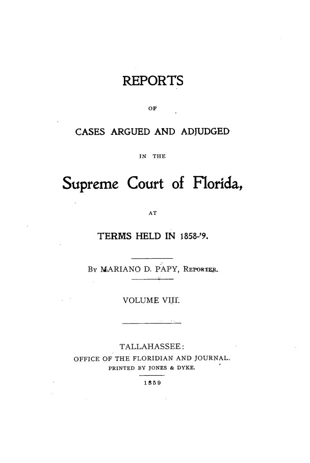 handle is hein.statereports/caascfla0008 and id is 1 raw text is: REPORTS
OF
CASES ARGUED AND ADJUDGED
IN THE
Supreme Court of Florida,
AT
TERMS HELD IN 185829.

By MARIANO D. P'APY, REPORTE .
VOLUME Viir.

TALLAHASSEE:
OFFICE OF THE FLORIDIAN AND JOURNAL.
PRINTED BY JONES & DYKE.
1859


