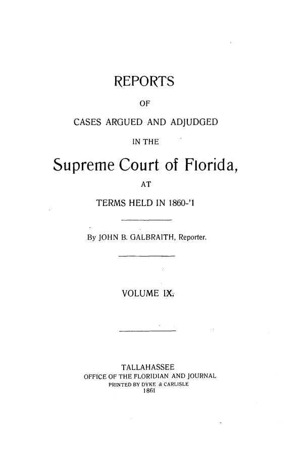 handle is hein.statereports/caascfla0009 and id is 1 raw text is: REPORTS
OF
CASES ARGUED AND ADJUDGED
IN THE

Supreme Court of Florida,
AT
TERMS HELD IN 1860-'1

By JOHN B. GALBRAITH, Reporter.

VOLUME IX,

TALLAHASSEE
OFFICE OF THE FLORIDIAN AND JOURNAL
PRINTED BY DYKE & CARLISLE
1861


