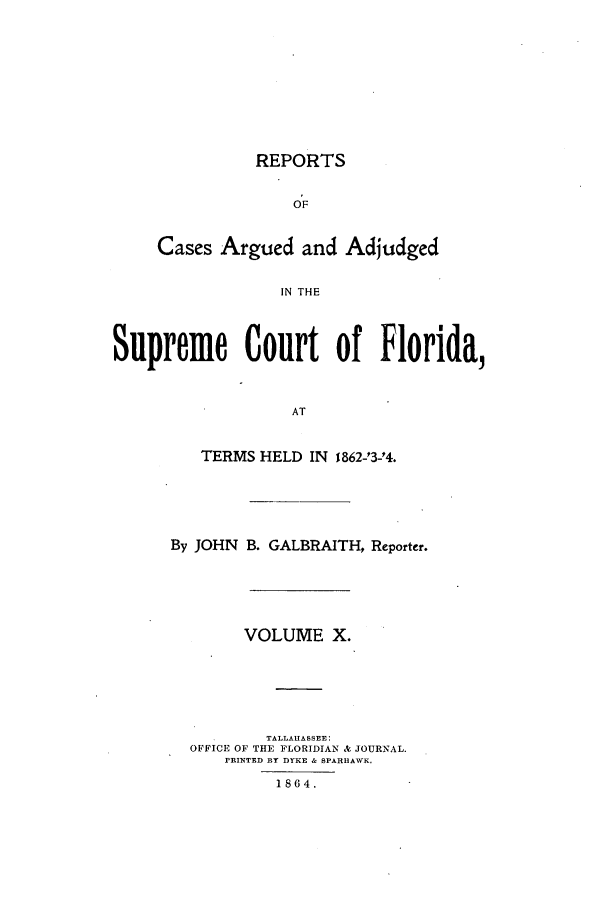 handle is hein.statereports/caascfla0010 and id is 1 raw text is: REPORTS
OF
Cases Argued and Adjudged
IN THE
Supreme Court of Florida,
AT
TERMS HELD IN 1862-23-24.
By JOHN B. GALBRAITH, Reporter.
VOLUME X.
TALLAHASSEE:
OFFICE OF THE FLORIDIAN & JOURNAL.
PRINTED BY DYKE & SPARHAWK.
1864.


